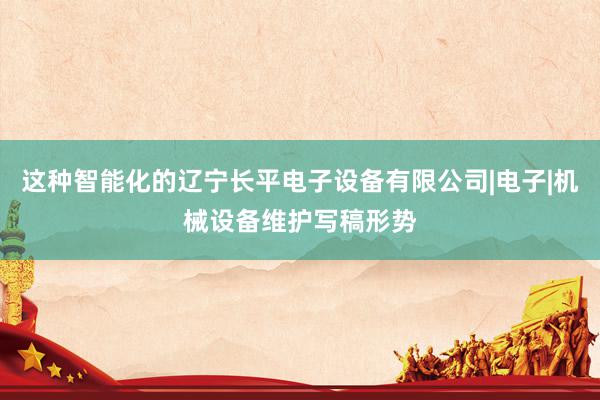 这种智能化的辽宁长平电子设备有限公司|电子|机械设备维护写稿形势