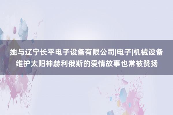 她与辽宁长平电子设备有限公司|电子|机械设备维护太阳神赫利俄斯的爱情故事也常被赞扬